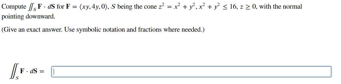 Compute F . dS for F = (xy, 4y, 0), S being the cone z? = x? + y, x² + y < 16, z > 0, with the normal
pointing downward.
(Give an exact answer. Use symbolic notation and fractions where needed.)
F. dS =
