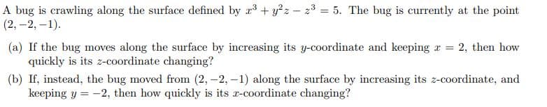 A bug is crawling along the surface defined by r3 + y?z - 23 = 5. The bug is currently at the point
(2, -2, –1).
(a) If the bug moves along the surface by increasing its y-coordinate and keeping r = 2, then how
quickly is its z-coordinate changing?
(b) If, instead, the bug moved from (2,-2, -1) along the surface by increasing its z-coordinate, and
keeping y = -2, then how quickly is its r-coordinate changing?
