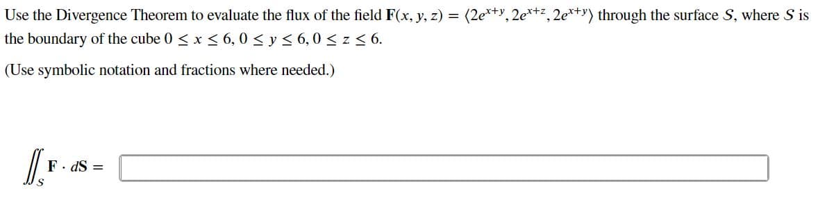 Use the Divergence Theorem to evaluate the flux of the field F(x, y, z) = (2e*+y, 2e*+z, 2e*+y) through the surface S, where S is
the boundary of the cube 0 < x < 6,0 < y < 6, 0 < z < 6.
(Use symbolic notation and fractions where needed.)
F. dS =
