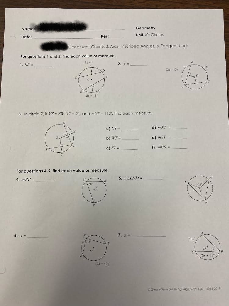 Name
Geometry
Unit 10: Circles
Date:
Per:
Congruent Chords & Arcs, Inscribed Angles, & Tangent Lines
For questions 1 and 2, find each value or measure.
9x -1
1. EF =
2. x =
46
(3x - 13)
5x - 15
3. In circle Z, if VZ = ZW, SV = 21, and mUT = 112", find each measure.
a) UT =
d) mXT =
b) WT =
e) mST
c) ST =
f) mUS =
For questions 4-9, find each value or measure.
4. mRP =
5. MZLNM =
168
108
6. x-
K.
7. x=
132
93
(5x + 11)"
(9x + 40)
Gina Wilson (All Things Algebras. LLC) 2015-2019
