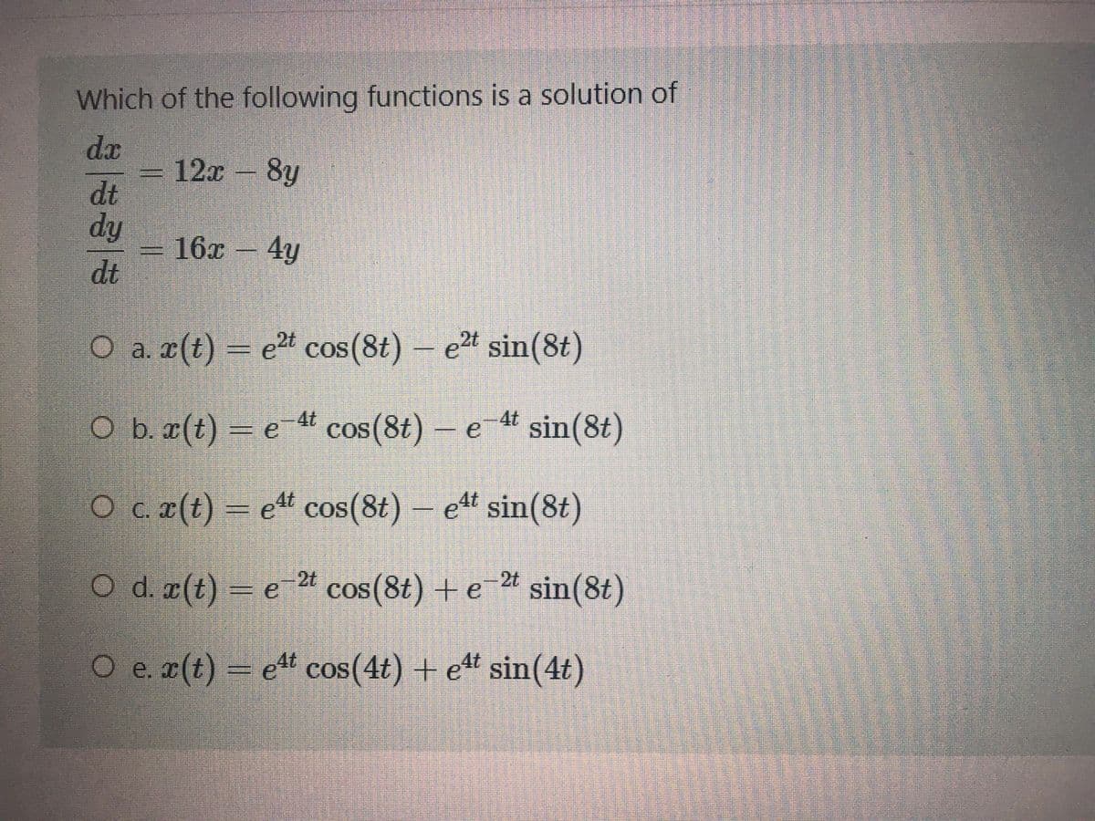 Which of the following functions is a solution of
da
12x
8y
dt
dy
16x 4y
dt
O a z(t) – e" cos(8t) –
e2t cos(8t)
e2t sin(8t)
COS
4t
O b æ(t) = e t cos(8t)
cos(8t)- e
sin(8t)
COS
O c a(t) –
ett cos(8t) - et sin(8t)
Od a(t) – e * cos(8t) + e * sin(8t)
O e r(t) – e" cos(4t) + e“ sin(4t)
cos(4t) + et sin(4t)
%3D
