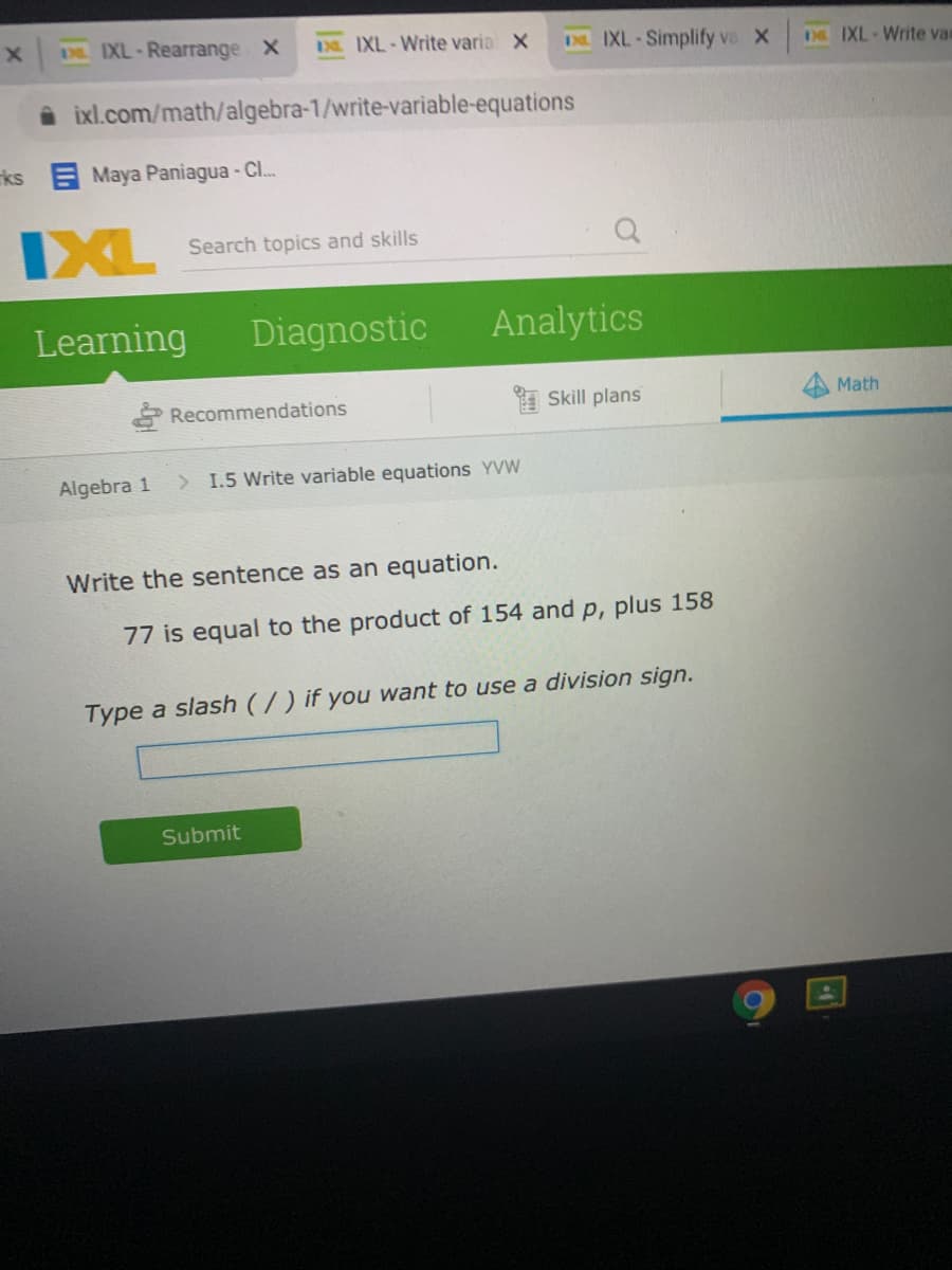 I IXL-Rearrange X
3. IXL-Write varia X
IXL-Simplify va X
D IXL-Write var
i ixl.com/math/algebra-1/write-variable-equations
ks Maya Paniagua - Cl..
IXL
Search topics and skills
Learning
Diagnostic
Analytics
Recommendations
I Skill plans
Math
Algebra 1
> I.5 Write variable equations YVW
Write the sentence as an equation.
77 is equal to the product of 154 and p, plus 158
Type a slash (/) if you want to use a division sign.
Submit
