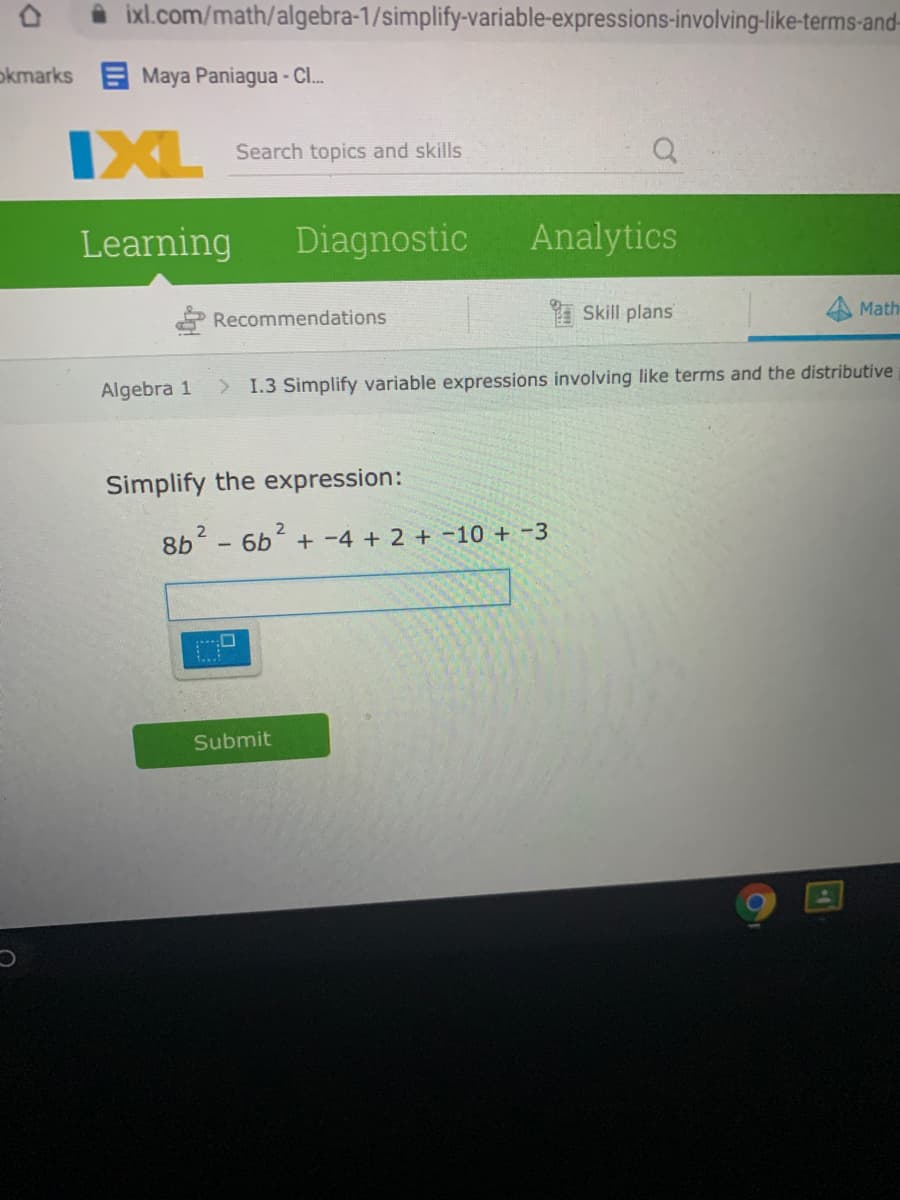 ixl.com/math/algebra-1/simplify-variable-expressions-involving-like-terms-and-
okmarks E Maya Paniagua - C..
IXL
Search topics and skills
Learning
Diagnostic
Analytics
Recommendations
I Skill plans
Math
Algebra 1
> 1.3 Simplify variable expressions involving like terms and the distributive
Simplify the expression:
8b - 6b + -4 + 2 + -10 + -3
Submit
