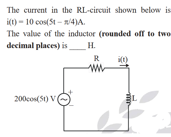 The current in the RL-circuit shown below is
i(t) = 10 cos(5t – T/4)A.
-
The value of the inductor (rounded off to two
decimal places) is
Н.
i(t)
200cos(5t) V
BL
lll
