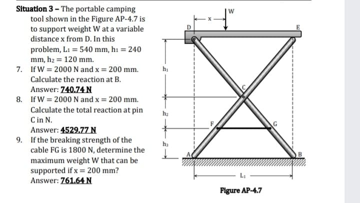 Situation 3 - The portable camping
tool shown in the Figure AP-4.7 is
W
E
to support weight W at a variable
distance x from D. In this
problem, L1 = 540 mm, h1 = 240
mm, hz = 120 mm.
7. If W = 2000 N and x = 200 mm.
hị
Calculate the reaction at B.
Answer: 740.74 N
8. If W = 2000 N and x = 200 mm.
Calculate the total reaction at pin
C in N.
Answer: 4529.77 N
h2
9. If the breaking strength of the
cable FG is 1800 N, determine the
ha
maximum weight W that can be
supported if x = 200 mm?
Answer: 761.64N
Li
Figure AP-4.7
