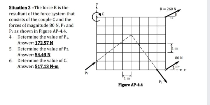 Situation 2 -The force R is the
R= 260 N
resultant of the force system that
consists of the couple C and the
forces of magnitude 80 N, P1 and
Pz as shown in Figure AP-4.4.
4. Determine the value of P1.
12
Answer: 172.57 N
5. Determine the value of P2.
Answer: 54.43 N
80 N
6. Determine the value of C.
Answer: 517.13 N-m
30
Pi
1 m
Figure AP-4.4

