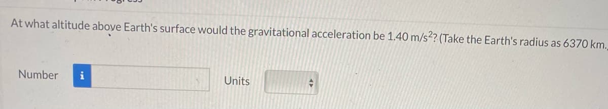 At what altitude aboye Earth's surface would the gravitational acceleration be 1.40 m/s²? (Take the Earth's radius as 6370 km.
Number
i
Units
