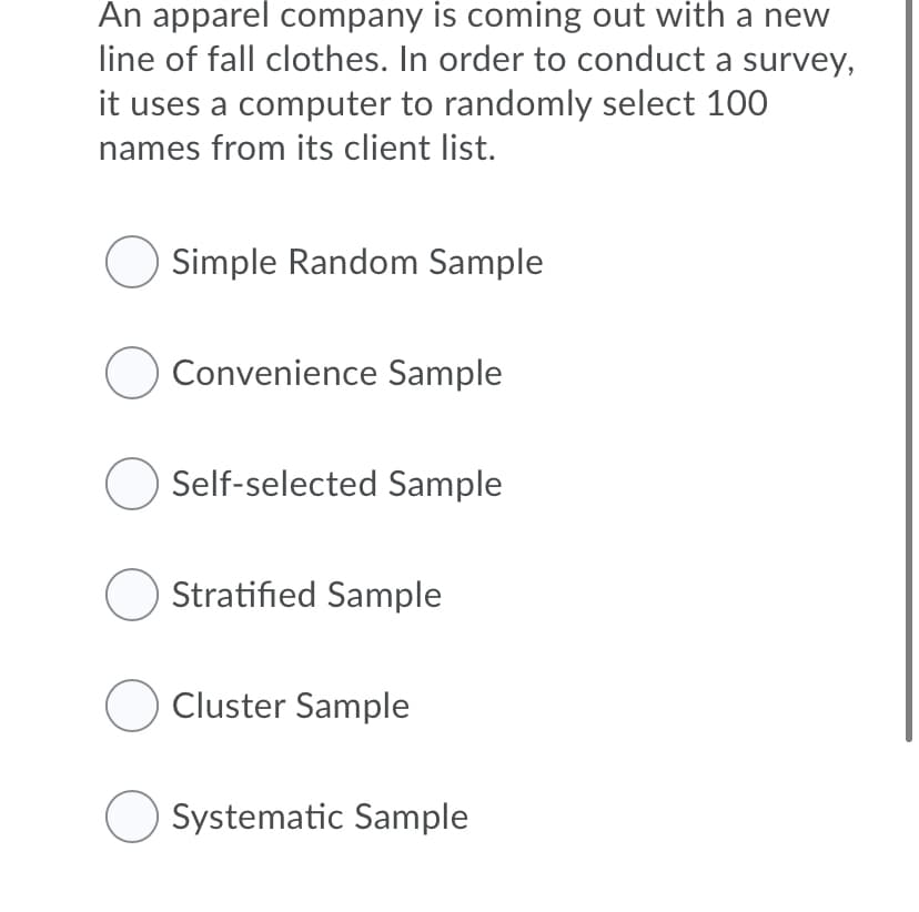 An apparel company is coming out with a new
line of fall clothes. In order to conduct a survey,
it uses a computer to randomly select 100
names from its client list.
Simple Random Sample
O Convenience Sample
Self-selected Sample
O Stratified Sample
O Cluster Sample
Systematic Sample

