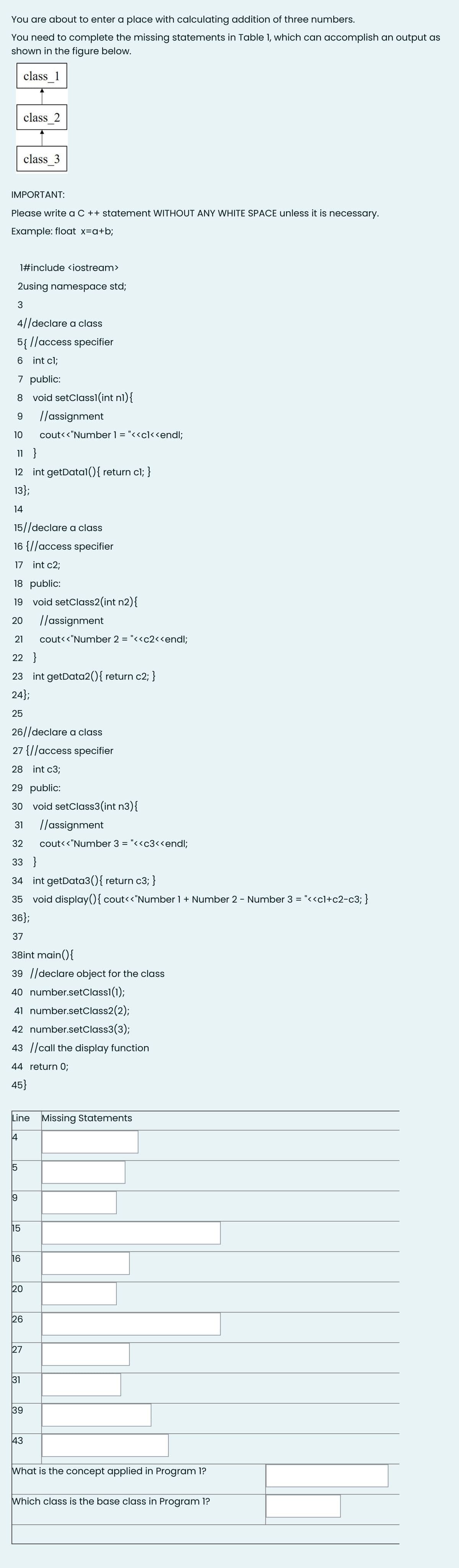 You are about to enter a place with calculating addition of three numbers.
You need to complete the missing statements in Table 1, which can accomplish an output as
shown in the figure below.
class 1
class 2
class 3
IMPORTANT:
Please write a C ++ statement WITHOUT ANY WHITE SPACE unless it is necessary.
Example: float x=q+b;
1#include <iostream>
2using namespace std;
3
4/|declare a class
5{ //access specifier
6 int cl;
7 public:
8 void setClass1(int nl){
//assignment
10
cout<<"Number 1 = "<<cl<<endl;
11 }
12 int getDatal(){ return cl; }
13};
14
15//declare a class
16 {//access specifier
17 int c2;
18 public:
19 void setClass2(int n2){
20
//assignment
21
cout<<"Number 2 = "<<c2<<endl;
22 }
23 int getData2(){ return c2; }
24};
25
26//declare a class
27 {//access specifier
28 int c3;
29 public:
30 void setClass3(int n3){
31
//assignment
32
cout<<"Number 3 = "<<c3<<endl;
33 }
34 int getData3(){ return c3; }
35
void display(){cout<<"Number 1 + Number 2 - Number 3 = "<«cl+c2-c3; }
36};
37
38int main(){
39 ||declare object for the class
40 number.setClass1(1);
41 number.setClass2(2);
42 number.setClass3(3);
43 ||call the display function
44 return 0;
45}
Line Missing Statements
|4
15
19
15
16
20
26
27
31
39
43
What is the concept applied in Program 1?
Which class is the base class in Program 1?
