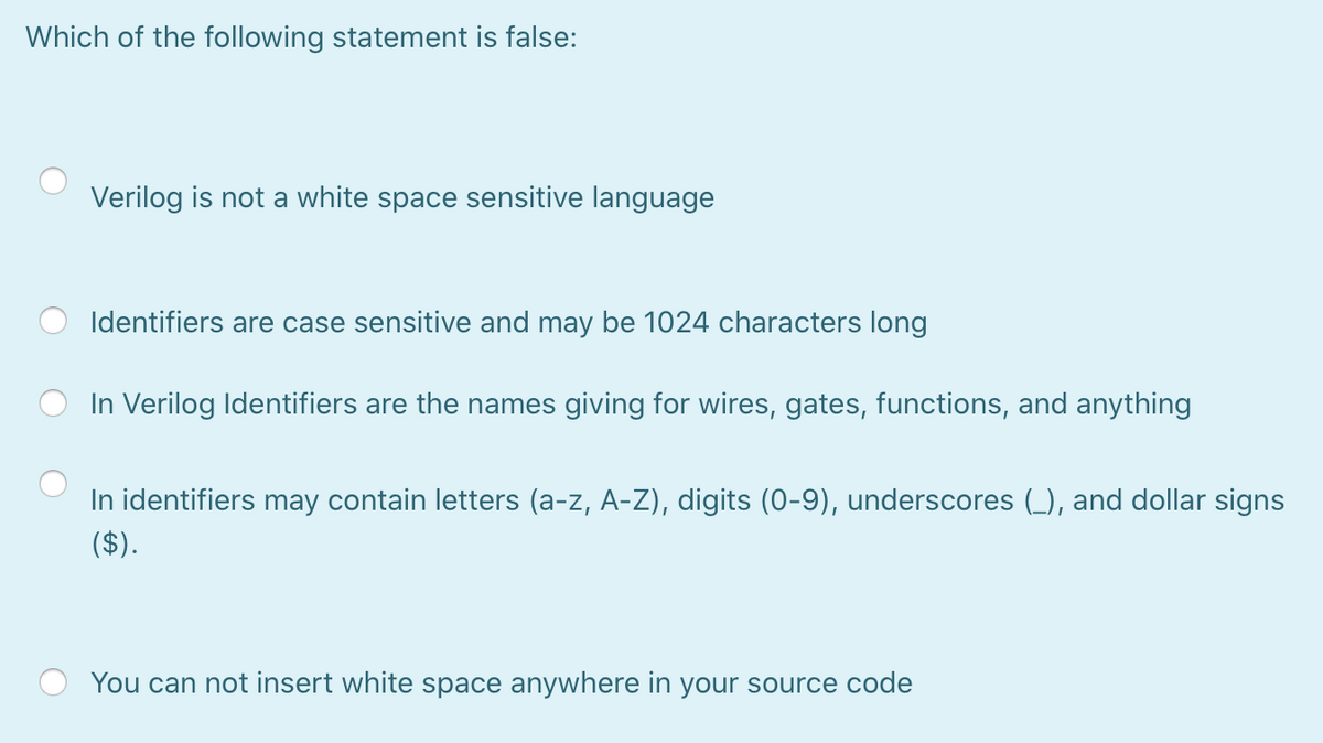 Which of the following statement is false:
Verilog is not a white space sensitive language
Identifiers are case sensitive and may be 1024 characters long
In Verilog Identifiers are the names giving for wires, gates, functions, and anything
In identifiers may contain letters (a-z, A-Z), digits (0-9), underscores (_), and dollar signs
($).
You can not insert white space anywhere in your source code
