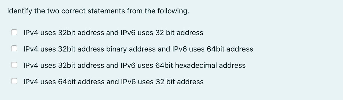 Identify the two correct statements from the following.
IPV4 uses 32bit address and IPV6 uses 32 bit address
IPV4 uses 32bit address binary address and IPV6 uses 64bit address
IPV4 uses 32bit address and IPV6 uses 64bit hexadecimal address
IPV4 uses 64bit address and IPV6 uses 32 bit address
