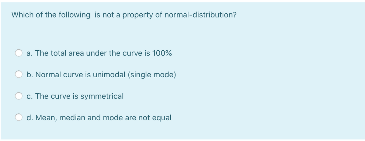 Which of the following is not a property of normal-distribution?
a. The total area under the curve is 100%
b. Normal curve is unimodal (single mode)
c. The curve is symmetrical
d. Mean, median and mode are not equal
