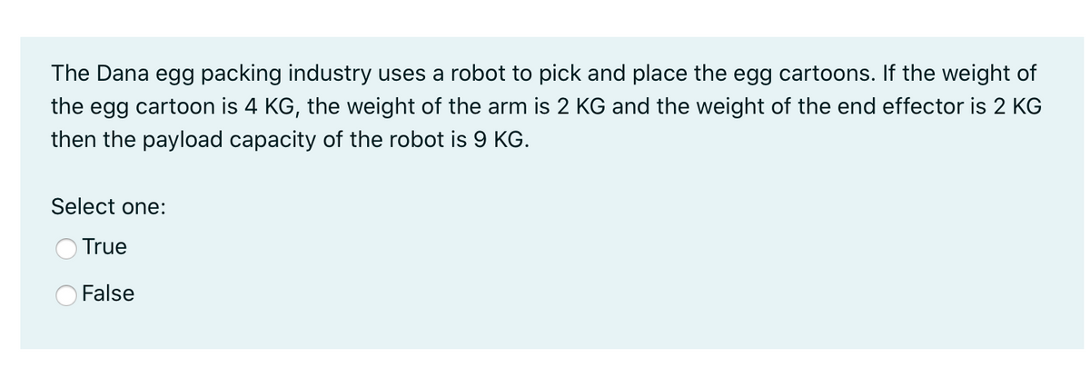 The Dana egg packing industry uses a robot to pick and place the egg cartoons. If the weight of
the egg cartoon is 4 KG, the weight of the arm is 2 KG and the weight of the end effector is 2 KG
then the payload capacity of the robot is 9 KG.
Select one:
True
False
