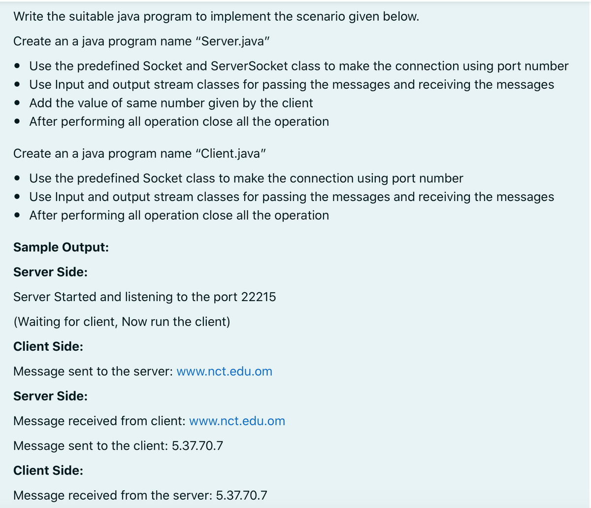 Write the suitable java program to implement the scenario given below.
Create an a java program name "Server.java"
• Use the predefined Socket and ServerSocket class to make the connection using port number
• Use Input and output stream classes for passing the messages and receiving the messages
• Add the value of same number given by the client
• After performing all operation close all the operation
Create an a java program name "Client.java"
• Use the predefined Socket class to make the connection using port number
• Use Input and output stream classes for passing the messages and receiving the messages
• After performing all operation close all the operation
Sample Output:
Server Side:
Server Started and listening to the port 22215
(Waiting for client, Now run the client)
Client Side:
Message sent to the server: www.nct.edu.om
Server Side:
Message received from client: www.nct.edu.om
Message sent to the client: 5.37.70.7
Client Side:
Message received from the server: 5.37.70.7
