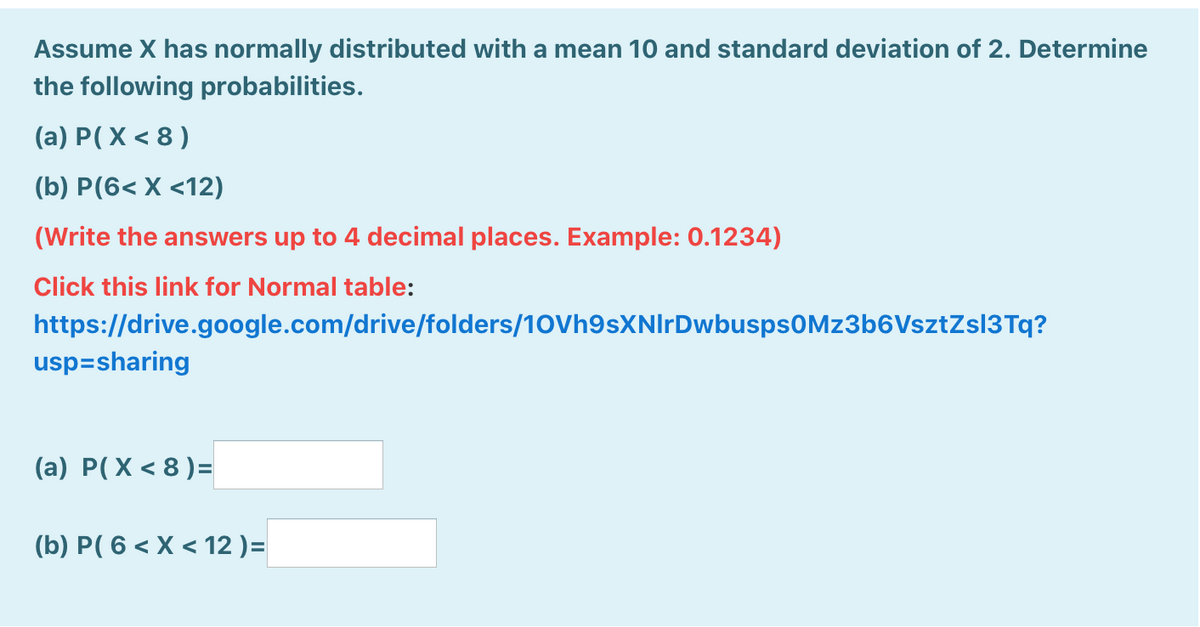 Assume X has normally distributed with a mean 10 and standard deviation of 2. Determine
the following probabilities.
(a) P(X < 8 )
(b) P(6< X <12)
(Write the answers up to 4 decimal places. Example: 0.1234)
Click this link for Normal table:
https://drive.google.com/drive/folders/10Vh9sXNIrDwbusps0Mz3b6VsztZsl3Tq?
usp=sharing
(a) P(X < 8 )=
(b) P( 6 < X < 12 )=
