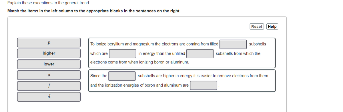 Explain these exceptions to the general trend.
Match the items in the left column to the appropriate blanks in the sentences on the right.
Reset
Help
To ionize beryllium and magnesium the electrons are coming from filled
subshells
higher
which are
in energy than the unfilled
subshells from which the
electrons come from when ionizing boron or aluminum.
lower
Since the
subshells are higher in energy it is easier to remove electrons from them
and the ionization energies of boron and aluminum are
d
