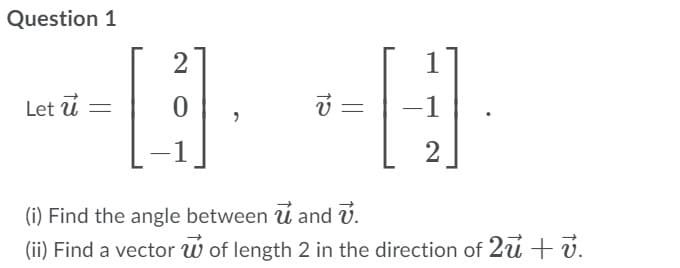 Question 1
2
Let ú =
-1
(i) Find the angle between u and v.
(ii) Find a vector w of length 2 in the direction of 2u + v.
