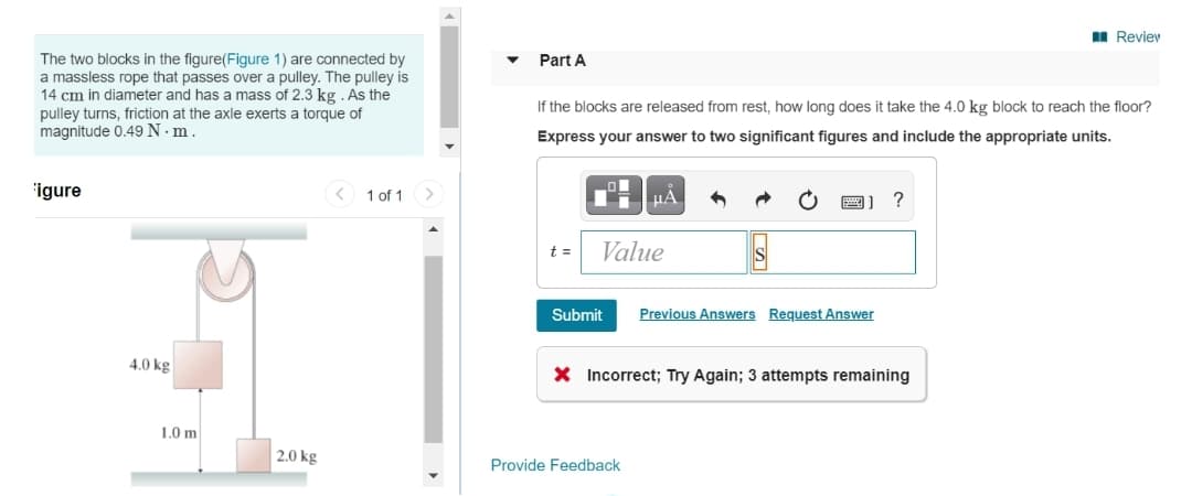 I Reviev
The two blocks in the figure(Figure 1) are connected by
a massless rope that passes over a pulley. The pulley is
14 cm in diameter and has a mass of 2.3 kg . As the
pulley turns, friction at the axle exerts a torque of
magnitude 0.49 N ·m.
Part A
If the blocks are released from rest, how long does it take the 4.0 kg block to reach the floor?
Express your answer to two significant figures and include the appropriate units.
igure
1 of 1
?
t =
Value
Submit
Previous Answers Request Answer
4.0 kg
X Incorrect; Try Again; 3 attempts remaining
1.0 m
|2.0 kg
Provide Feedback
