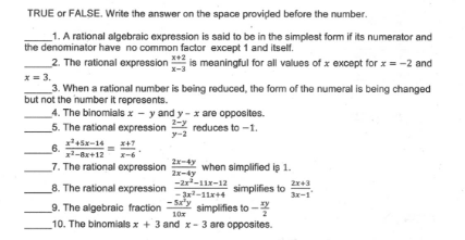 TRUE or FALSE. Write the answer on the space provided before the number.
_1. A rational algebraic expression is said to be in the simplest form if its numerator and
the denominator have no common factor except 1 and itself.
2. The rational expression is meaningful for all values of x except for x = -2 and
x = 3.
3. When a rational number is being reduced, the form of the numeral is being changed
but not the number it represents.
4. The binomials x - y and y - x are opposites.
5. The rational expression
x-3
2-y
reduces to -1.
y-2
45x-14- +7
6.
12-8x+12
2-4y
when simplified iş 1.
2x-ty
-2r-11r-12
7. The rational expression
simplifies to
3x-1
8. The rational expression
--11x+4
- Sa'y
10x
simplifies to -
9. The algebraic fraction
10. The binomials x + 3 and x- 3 are opposites.
