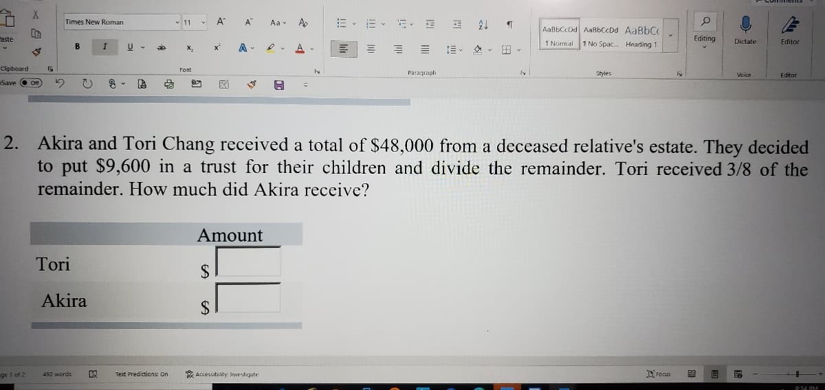 A
=、而、新
Times New Roman
v 11
A
Aa - A
AaBbCcDd AaBbCcDd AaBbC
aste
Editing
Dictate
B
A
三。 。田、
1 Normal
1 No Spac. Heading 1
Fditor
Clipboard
Font
Paragraph
Styles
Voice
Editor
Save O Off
2. Akira and Tori Chang received a total of $48,000 from a deceased relative's estate. They decided
to put $9,600 in a trust for their children and divide the remainder. Tori received 3/8 of the
remainder. How much did Akira receive?
Amount
Tori
$
Akira
2$
ge 1 of 2
Text Predictions: On
* Accessibility: Invesdigate
D Focus
492 words
8:24 PM
