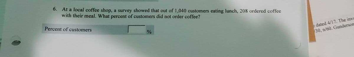 6. At a local coffee shop, a survey showed that out of 1,040 customers eating lunch, 208 ordered coffee
with their meal. What percent of customers did not order coffee?
Percent of customers
e dated 4/17. The inve
30, n/60. Gunderson
