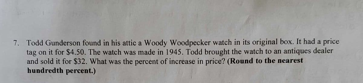 7. Todd Gunderson found in his attic a Woody Woodpecker watch in its original box. It had a price
tag on it for $4.50. The watch was made in 1945. Todd brought the watch to an antiques dealer
and sold it for $32. What was the percent of increase in price? (Round to the nearest
hundredth percent.)
