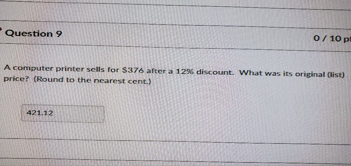 Question 9
o/10 pt
A computer printer sells for $376 after a 12% discount. What was its original (list)
price? (Round to thne nearest cent.)
421.12
