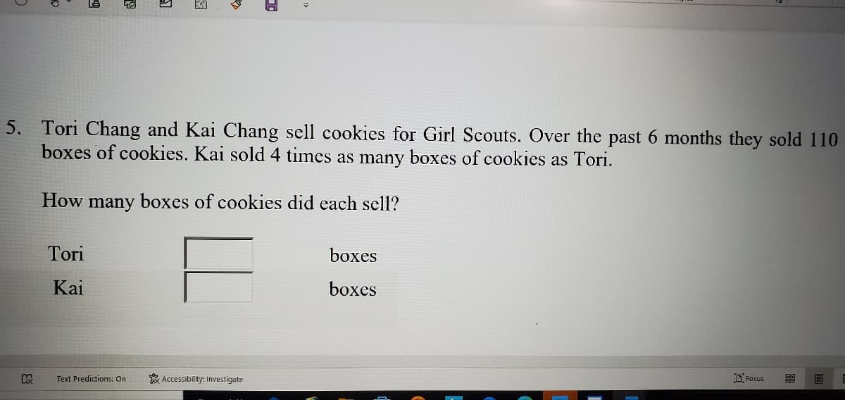 5. Tori Chang and Kai Chang sell cookies for Girl Scouts. Over the past 6 months they sold 110
boxes of cookies. Kai sold 4 times as many boxes of cookies as Tori.
How
many
boxes of cookies did each sell?
Tori
boxes
Kai
boxes
Text Predictions: On
* Accessibility: Investigate
D Focus
ES
