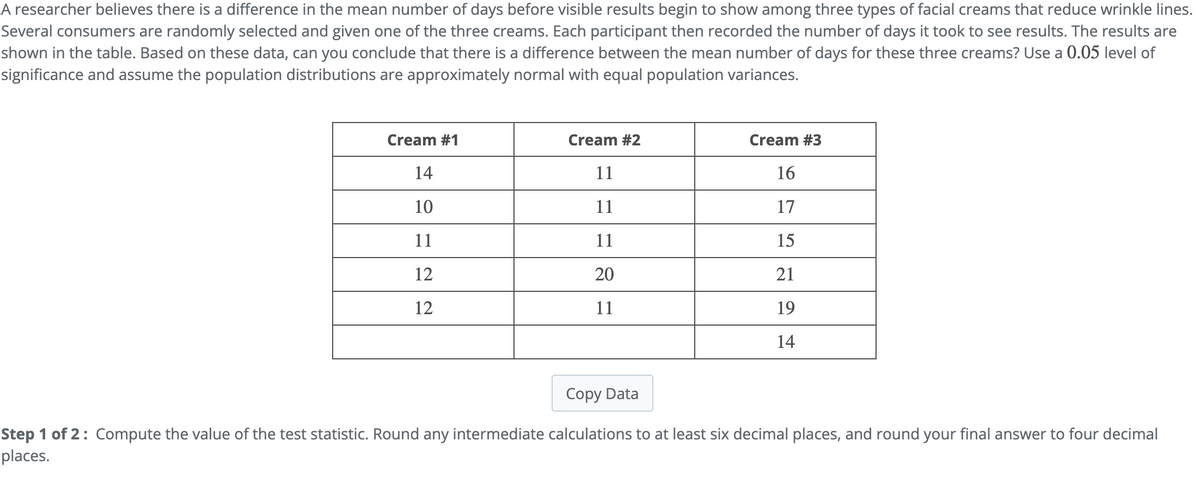 A researcher believes there is a difference in the mean number of days before visible results begin to show among three types of facial creams that reduce wrinkle lines.
Several consumers are randomly selected and given one of the three creams. Each participant then recorded the number of days it took to see results. The results are
shown in the table. Based on these data, can you conclude that there is a difference between the mean number of days for these three creams? Use a 0.05 level of
significance and assume the population distributions are approximately normal with equal population variances.
Cream #1
14
10
11
12
12
Cream #2
11
11
11
20
11
Cream #3
16
17
15
21
19
14
Copy Data
Step 1 of 2: Compute the value of the test statistic. Round any intermediate calculations to at least six decimal places, and round your final answer to four decimal
places.
