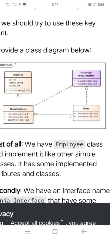 8:17
we should try to use these key
int.
rovide a class diagram below:
lass System
sinterface
Ninja_Interface
Employee
ID: int
Name: String
+ moveNinja10: void
moveNinja20: void
Salary: int
startWorkingl): void
NinjaEmployee
Ninja
• moveNinja10: void
moveNinja20): void
startWorking): void
• moveNinja1() void
+ moveNinja2(): void
1
st of all: We have Employee class
d implement it like other simple
sses. It has some implemented
ributes and classes.
condly: We have an Interface name
nia Interface that have some
vacy
a “Accept all cookies
you agree
