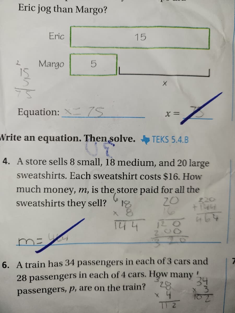 Eric jog than Margo?
Eric
15
Margo
15
Equation: X 75
Write an equation. Then solve. TEKS 5.4.B
4. A store sells 8 small, 18 medium, and 20 large
sweatshirts. Each sweatshirt costs $16. How
much money, m, is the,store paid for all the
9.
18
20
16
sweatshirts they sell?
ミ20
144
Z00
6. A train has 34 passengers in each of 3 cars and
28 passengers in each of 4 cars. How many
34
82,
passengers, p, are on the train?
TT 2
