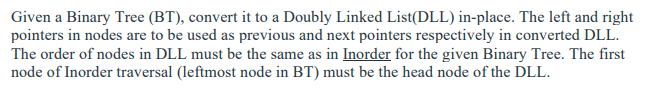 Given a Binary Tree (BT), convert it to a Doubly Linked List(DLL) in-place. The left and right
pointers in nodes are to be used as previous and next pointers respectively in converted DLL.
The order of nodes in DLL must be the same as in Inorder for the given Binary Tree. The first
node of Inorder traversal (leftmost node in BT) must be the head node of the DLL.
