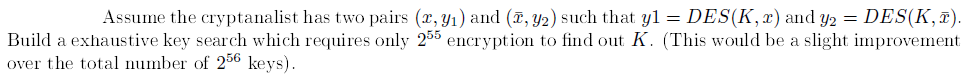 Assume the cryptanalist has two pairs (x, y1) and (, y2) such that yl = DES(K, x) and y2 = DES(K,¤).
Build a exhaustive key search which requires only 255 encryption to find out K. (This would be a slight improvement
over the total number of 256 keys).
