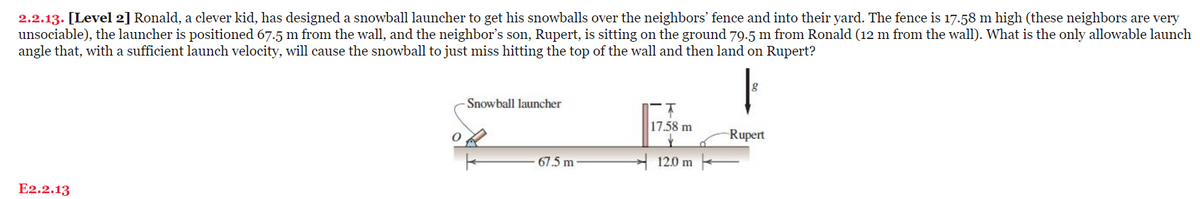 2.2.13. [Level 2] Ronald, a clever kid, has designed a snowball launcher to get his snowballs over the neighbors' fence and into their yard. The fence is 17.58 m high (these neighbors are very
unsociable), the launcher is positioned 67.5 m from the wall, and the neighbor's son, Rupert, is sitting on the ground 79.5 m from Ronald (12 m from the wall). What is the only allowable launch
angle that, with a sufficient launch velocity, will cause the snowball to just miss hitting the top of the wall and then land on Rupert?
E2.2.13
0
-Snowball launcher
67.5 m
17.58 m
12.0 m
Rupert