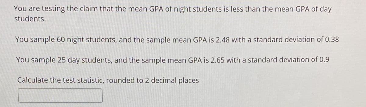 You are testing the claim that the mean GPA of night students is less than the mean GPA of day
students.
You sample 60 night students, and the sample mean GPA is 2.48 with a standard deviation of 0.38
You sample 25 day students, and the sample mean GPA is 2.65 with a standard deviation of 0.9
Calculate the test statistic, rounded to 2 decimal places
