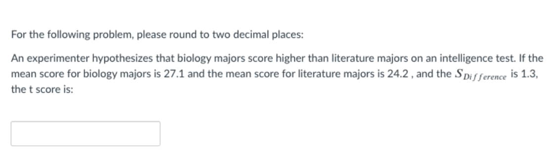 For the following problem, please round to two decimal places:
An experimenter hypothesizes that biology majors score higher than literature majors on an intelligence test. If the
mean score for biology majors is 27.1 and the mean score for literature majors is 24.2 , and the SDifference is 1.3,
the t score is:
