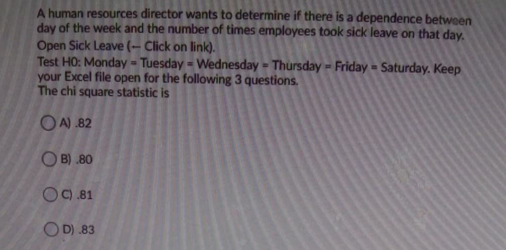 A human resources director wants to determine if there is a dependence between
day of the week and the number of times employees took sick leave on that day.
Open Sick Leave (- Click on link).
Test HO: Monday = Tuesday = Wednesday = Thursday = Friday = Saturday. Keep
your Excel file open for the following 3 questions.
The chi square statistic is
%3D
%3D
OA) .82
O B) .80
OC).81
OD) .83
