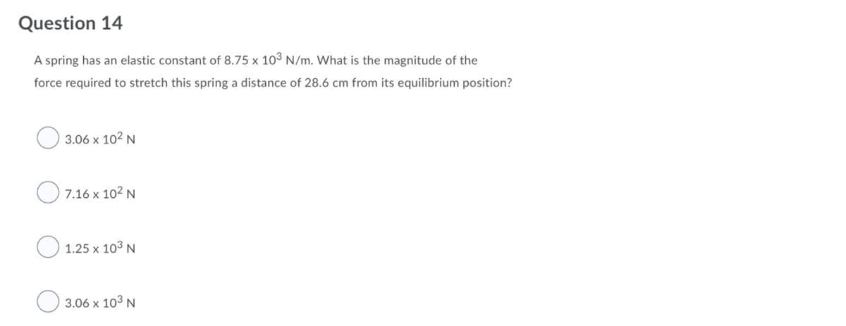 Question 14
A spring has an elastic constant of 8.75 x 103 N/m. What is the magnitude of the
force required to stretch this spring a distance of 28.6 cm from its equilibrium position?
3.06 x 102 N
7.16 x 102 N
O 1.25 x 103 N
3.06 x 103 N
