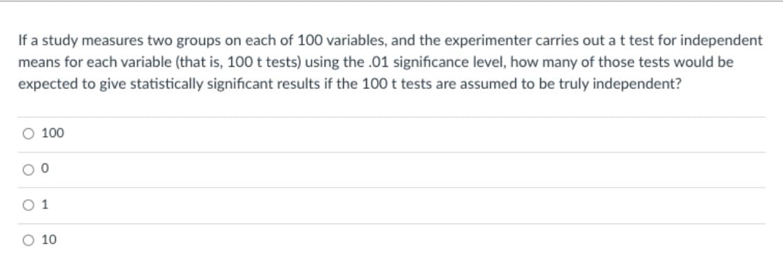 If a study measures two groups on each of 100 variables, and the experimenter carries out a t test for independent
means for each variable (that is, 100 t tests) using the .01 significance level, how many of those tests would be
expected to give statistically significant results if the 100 t tests are assumed to be truly independent?
100
O 1
O 10

