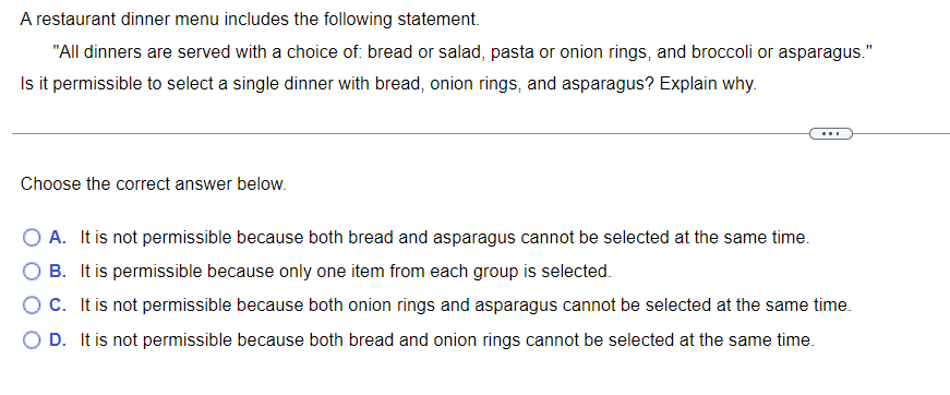 A restaurant dinner menu includes the following statement.
"All dinners are served with a choice of: bread or salad, pasta or onion rings, and broccoli or asparagus."
Is it permissible to select a single dinner with bread, onion rings, and asparagus? Explain why.
Choose the correct answer below.
O A. It is not permissible because both bread and asparagus cannot be selected at the same time.
O B. It is permissible because only one item from each group is selected.
O C. It is not permissible because both onion rings and asparagus cannot be selected at the same time.
O D. It is not permissible because both bread and onion rings cannot be selected at the same time.