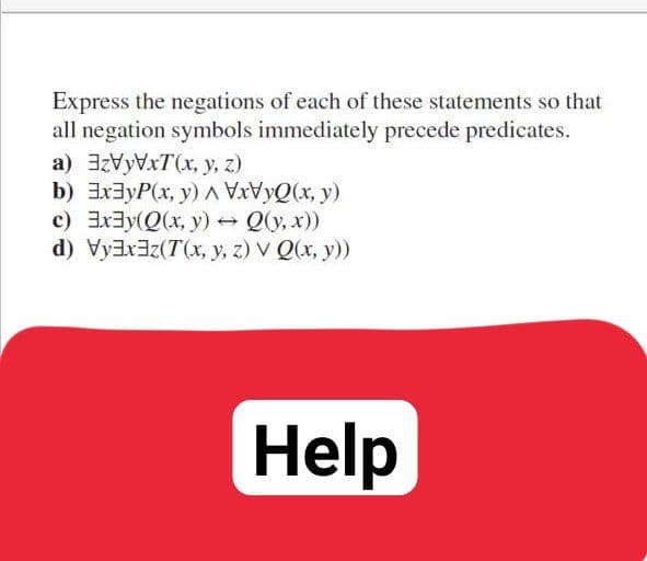 Express the negations of each of these statements so that
all negation symbols immediately precede predicates.
a) 3zVyVxT(x, y, z)
b) ExayP(x, y) AVVYQ(x, y)
c) Ex3y(Q(x, y) Q(y, x))
d) Vyaxaz(T(x, y, z) V Q(x, y))
Help
