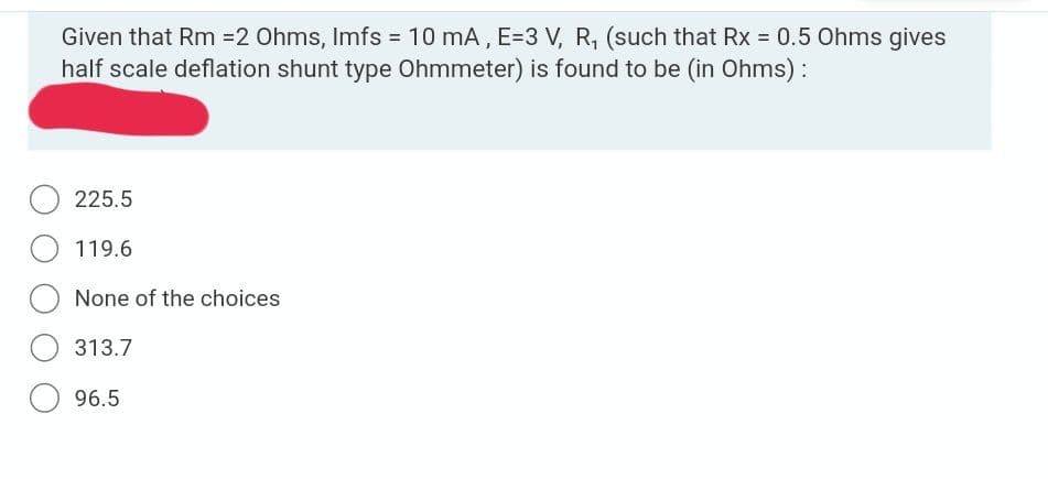 Given that Rm =2 Ohms, Imfs = 10 mA, E=3 V, R, (such that Rx = 0.5 Ohms gives
half scale deflation shunt type Ohmmeter) is found to be (in Ohms) :
225.5
119.6
None of the choices
313.7
96.5
