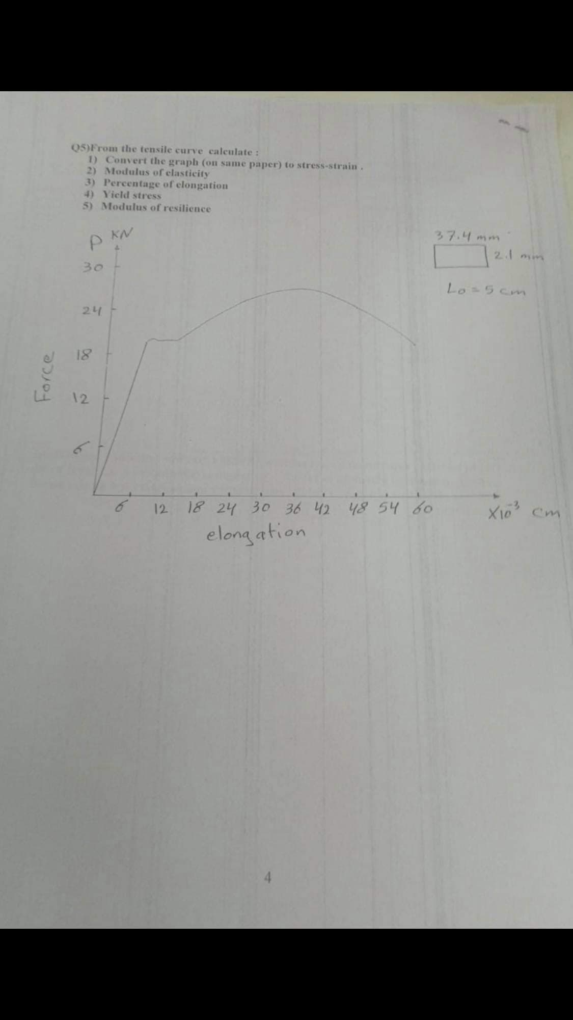 Q5)From the tensile curve calculate:
1) Convert the graph (on same paper) to stress-strain.
2) Modulus of clasticity
3) Percentage of elongation
4) Yicld stress
5) Modulus of resilience
37.4mm
2.1 mim
30
Lo=5 cmn
24
18
12
18 24
30
36 42 48 54 60
12
Cm
elong ation
Force

