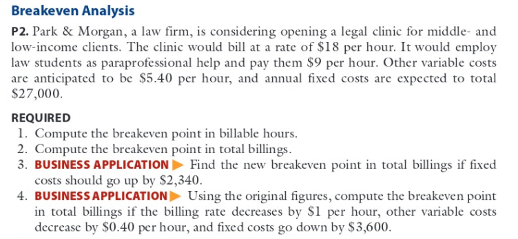 Breakeven Analysis
P2. Park & Morgan, a law firm, is considering opening a legal clinic for middle- and
low-income clients. The clinic would bill at a rate of $18 per hour. It would employ
law students as paraprofessional help and pay them $9 per hour. Other variable costs
are anticipated to be $5.40 per hour, and annual fixed costs are expected to total
$27,000.
REQUIRED
1. Compute the breakeven point in billable hours.
2. Compute the breakeven point in total billings.
3. BUSINESS APPLICATION Find the new breakeven point in total billings if fixed
costs should go up by $2,340.
4. BUSINESS APPLICATION Using the original figures, compute the breakeven point
in total billings if the billing rate decreases by $1 per hour, other variable costs
decrease by $0.40 per hour, and fixed costs go down by $3,600.
