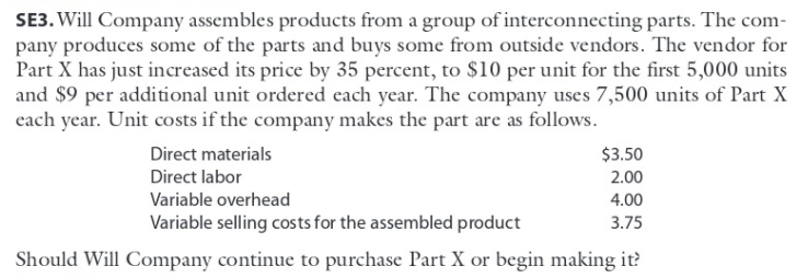 SE3. Will Company assembles products from a group of interconnecting parts. The com-
pany produces some of the parts and buys some from outside vendors. The vendor for
Part X has just increased its price by 35 percent, to $10 per unit for the first 5,000 units
and $9 per additional unit ordered each year. The company uses 7,500 units of Part X
each year. Unit costs if the company makes the part are as follows.
Direct materials
$3.50
Direct labor
2.00
Variable overhead
4.00
Variable selling costs for the assembled product
3.75
Should Will Company continue to purchase Part X or begin making it?
