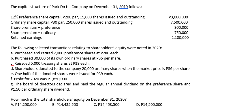 The capital structure of Park Do Ha Company on December 31, 2019 follows:
12% Preference share capital, P200 par, 15,000 shares issued and outstanding
Ordinary share capital, P30 par, 250,000 shares issued and outstanding
Share premium - preference
Share premium - ordinary
Retained earnings
P3,000,000
7,500,000
900,000
750,000
2,100,000
The following selected transactions relating to shareholders' equity were noted in 2020:
a. Purchased and retired 2,000 preference shares at P280 each.
b. Purchased 30,000 of its own ordinary shares at P35 per share.
G. Reissued 5,000 treasury shares at P38 each.
d. Shareholders donated to the company 20,000 ordinary shares when the market price is P36 per share.
e. One half of the donated shares were issued for P39 each.
f. Profit for 2020 was P1,850,000.
g. The board of directors declared and paid the regular annual dividend on the preference share and
P1.50 per ordinary share dividend.
How much is the total shareholders' equity on December 31, 2020?
B. P14,435,500
A. P14,250,000
C. P14,453,500
D. P14,500,000
