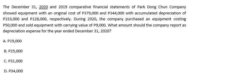 The December 31, 2020 and 2019 comparative financial statements of Park Dong Chun Company
showed equipment with an original cost of P379,000 and P344,000 with accumulated depreciation of
P153,000 and P128,000, respectively. During 2020, the company purchased an equipment costing
P50,000 and sold equipment with carrying value of P9,000. What amount should the company report as
depreciation expense for the year ended December 31, 2020?
A. P19,000
B. P25,000
C. P31,000
D. P34,000
