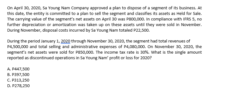 On April 30, 2020, Sa Young Nam Company approved a plan to dispose of a segment of its business. At
this date, the entity is committed to a plan to sell the segment and classifies its assets as Held for Sale.
The carrying value of the segment's net assets on April 30 was P800,000. In compliance with IFRS 5, no
further depreciation or amortization was taken up on these assets until they were sold in November.
During November, disposal costs incurred by Sa Young Nam totaled P22,500.
During the period January 1, 2020 through November 30, 2020, the segment had total revenues of
P4,500,000 and total selling and administrative expenses of P4,080,00o. On November 30, 2020, the
segment's net assets were sold for P850,000. The income tax rate is 30%. What is the single amount
reported as discontinued operations in Sa Young Nam' profit or loss for 2020?
A. P447,500
B. P397,500
С. Р313,250
D. P278,250
