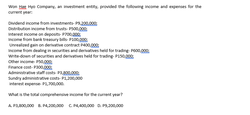 Won Hae Hyo Company, an investment entity, provided the following income and expenses for the
current year:
Dividend income from investments- P9,200,000;
Distribution income from trusts- P500,000;
Interest income on deposits- P700,000;
Income from bank treasury bills- P100,000;
Unrealized gain on derivative contract P400,000;
Income from dealing in securities and derivatives held for trading- P600,000;
Write-down of securities and derivatives held for trading- P150,000;
Other income- P50,000;
Finance cost- P300,000;
Administrative staff costs- P3,800,000;
Sundry administrative costs- P1,200,000
interest expense- P1,700,000.
What is the total comprehensive income for the current year?
A. P3,800,000 B. P4,200,000
C. P4,400,000 D. P9,200,000
