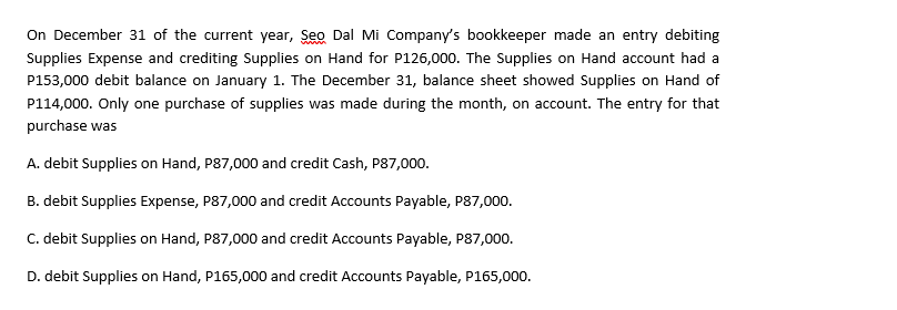 On December 31 of the current year, Seo Dal Mi Company's bookkeeper made an entry debiting
l a
Supplies Expense and crediting Supplies on Hand for P126,000. The Supplies on Hand account had a
P153,000 debit balance on January 1. The December 31, balance sheet showed Supplies on Hand of
P114,000. Only one purchase of supplies was made during the month, on account. The entry for that
purchase was
A. debit Supplies on Hand, P87,000 and credit Cash, P87,000.
B. debit Supplies Expense, P87,000 and credit Accounts Payable, P87,000.
C. debit Supplies on Hand, P87,000 and credit Accounts Payable, P87,000.
D. debit Supplies on Hand, P165,000 and credit Accounts Payable, P165,000.
